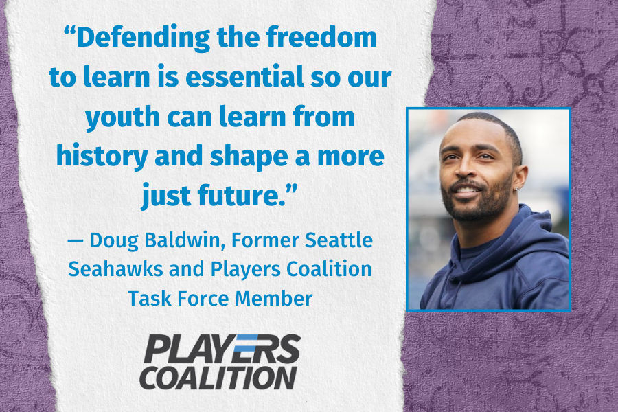 Quote by Doug Baldwin, Former Seattle Seahawks and Player's Coalition Task Force Member: "Defending the freedom to learn is essential so our youth can learn from history and shape a more just future."